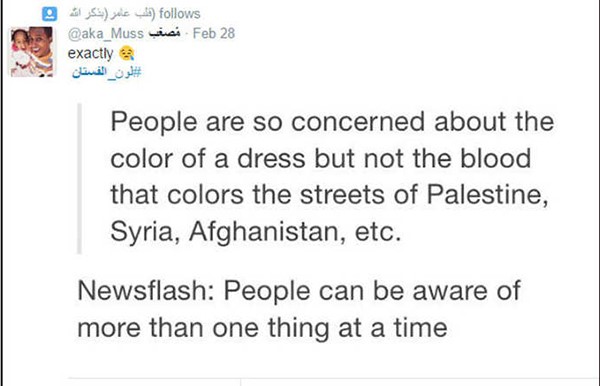 يقول هذا المغرد ان الناس مهتمون بدرجة كبيرة بلون هذا الفستان، لكن ليسوا مهتمين بالدماء التي تلون شوارع فلسطين وسوريا وافغانستان، الخ، خبر جديد ان الناس يمكنهم ان يهتموا باكثر من قضية في وقت واحد